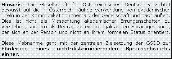 Textfeld: Hinweis: Die Gesellschaft fr sterreichisches Deutsch verzichtet bewusst auf die in sterreich hufige Verwendung von akademischen Titeln in der Kommunikation innerhalb der Gesellschaft und nach auen.
Dies ist nicht als Missachtung akademischer Errungenschaften zu verstehen, sondern als Beitrag zu einem egalitreren Sprachgebrauch, der sich an der Person und nicht an ihrem formalen Status orientiert. 

Diese Manahme geht mit der zentralen Zielsetzung der GSD zur Frderung eines nicht-diskriminierenden Sprachgebrauchs einher.