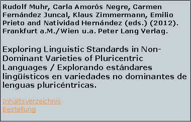 Textfeld: Rudolf Muhr, Carla Amors Negre, Carmen Fernndez Juncal, Klaus Zimmermann, Emilio Prieto and Natividad Hernndez (eds.) (2012). Frankfurt a.M./Wien u.a. Peter Lang Verlag.Exploring Linguistic Standards in Non-Dominant Varieties of Pluricentric Languages / Explorando estndares lingsticos en variedades no dominantes de lenguas pluricntricas.InhaltsverzeichnisBestellung