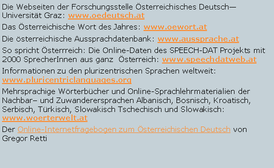 Textfeld: Die Webseiten der Forschungsstelle sterreichisches DeutschUniversitt Graz: www.oedeutsch.atDas sterreichische Wort des Jahres: www.oewort.atDie sterreichische Aussprachdatenbank: www.aussprache.atSo spricht sterrreich: Die Online-Daten des SPEECH-DAT Projekts mit 2000 SprecherInnen aus ganz  sterreich: www.speechdatweb.atInformationen zu den plurizentrischen Sprachen weltweit: www.pluricentriclanguages.orgMehrsprachige Wrterbcher und Online-Sprachlehrmaterialien der Nachbar und Zuwanderersprachen Albanisch, Bosnisch, Kroatisch, Serbisch, Trkisch, Slowakisch Tschechisch und Slowakisch: www.woerterwelt.atDer Online-Internetfragebogen zum sterreichischen Deutsch von Gregor Retti 