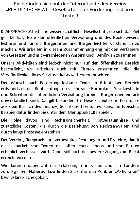 Textfeld: Sie befinden sich auf der Internetseite des Vereins 
KLARSPRACHE.AT Gesellschaft zur Förderung  lesbarer Texte!KLARSPRACHE.AT ist eine wissenschaftliche Gesellschaft, die sich das Ziel gesetzt hat, Texte der öffentlichen Verwaltung und des Rechtswesens lesbarer und für die Bürgerinnen und Bürger leichter verständlich zu machen. Wir arbeiten in diesem Zusammenhang eng mit den Verfassern von Gesetzen und mit verschiedenen Ämtern und   Behörden zusammen. Unsere Aktivitäten sind jedoch nicht nur auf den öffentlichen Bereich beschränkt, wir arbeiten auch mit Firmen zusammen, die die Verständlichkeit ihres Schriftverkehrs verbessern möchten.Der Wunsch nach Förderung lesbarer Texte im öffentlichen Bereich entstand aus der Beobachtung, dass sehr viele Formulare, Gesetzestexte und Schreiben der öffentlichen Verwaltung für viele BürgerInnen einfach unverständlich sind. Das gilt besonders für Gesetzestexte und Formulare aus dem Bereich des Finanz, Sozial und Fremdenwesens. Ein typisches Beispiel dafür finden Sie unter dem Menüpunkt Beispiele. Die Folge davon sind Rechtsunsicherheit, Fristversäumnisse und zusätzliche Kosten, die durch die Beziehung von Rechtsanwälten und  durch lange Prozesse entstehen. Der Verein Klarsprache.at veranstaltet Schulungen und Projekte, damit die Lesbarkeit von Texten des öffentlichen Lebens und von Firmen erheblich verbessert wird. Damit soll auch der bessere Zugang zum Recht erreicht werden. Wir können dabei auf die Erfahrungen in vielen anderen Ländern zurückgreifen. Näheres dazu finden Sie unter den Punkten Aktivitäten bzw. Klarsprache gobal.