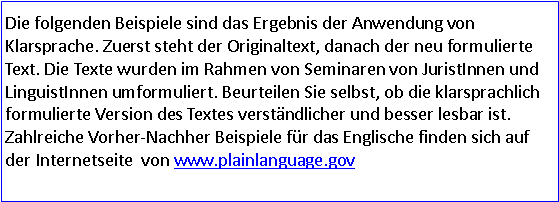 Textfeld: Die folgenden Beispiele sind das Ergebnis der Anwendung von Klarsprache. Zuerst steht der Originaltext, danach der neu formulierte Text. Die Texte wurden im Rahmen von Seminaren von JuristInnen und LinguistInnen umformuliert. Beurteilen Sie selbst, ob die klarsprachlich formulierte Version des Textes verständlicher und besser lesbar ist. Zahlreiche Vorher-Nachher Beispiele für das Englische finden sich auf der Internetseite  von www.plainlanguage.gov  