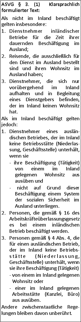 Textfeld: ASVG  3. (1)  Klarsprachlich formulierter Text:Als nicht im Inland beschäftigt gelten insbesondere: Dienstnehmer inländischer Betriebe für die Zeit ihrer dauernden Beschäftigung im Ausland;Reisende, die ausschließlich für den Dienst im Ausland bestellt sind und ihren Wohnsitz im Ausland haben;Dienstnehmer, die sich nur vorübergehend im Inland aufhalten und in Begleitung eines Dienstgebers befinden, der im Inland keinen Wohnsitz hat.Als im Inland beschäftigt gelten jedoch:Dienstnehmer eines ausländischen Betriebes, der im Inland keine Betriebsstätte (Niederlassung, Geschäftsstelle) unterhält, wenn sie - ihre Beschäftigung (Tätigkeit) von einem im Inland gelegenen Wohnsitz aus ausüben und - nicht auf Grund dieser Beschäftigung einem System der sozialen Sicherheit im Ausland unterliegen.Personen, die gemäß  16 des Arbeitskräfteüberlassungsgesetzes bei einem inländischen Betrieb beschäftigt werden.Personen gemäß  4 Abs. 4, die für einen ausländischen Betrieb, der im Inland keine Betriebsstätte (Niederlassung, Geschäftsstelle) unterhält, wenn sie ihre Beschäftigung (Tätigkeit)- von einem im Inland gelegenen Wohnsitz oder - einer im Inland gelegenen Arbeitsstätte (Kanzlei, Büro) aus ausüben.Andere zwischenstaatliche Regelungen bleiben davon unberührt.  