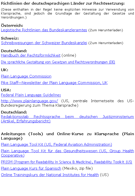 Textfeld: Richtlinien der deutschsprachigen Länder zur Rechtssetzung:(Diese enthalten in der Regel keine expliziten Hinweise zur Verwendung von Klarsprache, sind jedoch die Grundlage der Gestaltung der Gesetze und Verordnungen.)Österreich:Legistische Richtlinien das Bundeskanzleramtes (Zum Herunterladen)Schweiz:Schreibweisungen der Schweizer Bundeskanzlei (Zum Herunterladen)Deutschland:Handbuch der Rechtsförmlichkeit (online)Die sprachliche Gestaltung von Gesetzen und Rechtsverordnungen (DE)UK:Plain Language CommissionPike StaffNewsletter der Plain Language Commission, UKUSA:Federal Plain Language Guidelines http://www.plainlanguage.gov/ (US, zentrale Internetseite des US-Bundesregierung zum Thema Klarsprache)Deutschland:Redaktionsstab Rechtssprache beim deutschen Justizministerium (Artikel, Erfahrungsbericht)Anleitungen (Tools) und Online-Kurse zu Klarsprache (Plain Language)Plain Language Tool Kit (US, Federal Aviation Administration)Plain Language Tool Kit für das Gesundheitswesen (US, Group Health Cooperative)PRISM (Program for Readability In Science & Medicine), Readability Toolkit (US) Plain Language Kurs für Spanisch (Mexiko, zip file)Online Trainingskurs der National Institutes for Health (US)