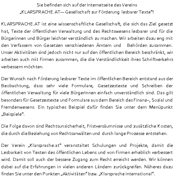 Textfeld: Sie befinden sich auf der Internetseite des Vereins 
KLARSPRACHE.AT Gesellschaft zur Förderung  lesbarer Texte!KLARSPRACHE.AT ist eine wissenschaftliche Gesellschaft, die sich das Ziel gesetzt hat, Texte der öffentlichen Verwaltung und des Rechtswesens lesbarer und für die Bürgerinnen und Bürger leichter verständlich zu machen. Wir arbeiten dazu eng mit den Verfassern von Gesetzen verschiedenen Ämtern und   Behörden zusammen. Unser Aktivitäten sind jedoch nicht nur auf den öffentlichen Bereich beschränkt, wir arbeiten auch mit Firmen zusammen, die die Verständlichkeit ihres Schriftverkehrs verbessern möchten.Der Wunsch nach Förderung lesbarer Texte im öffentlichen Bereich entstand aus der Beobachtung, dass sehr viele Formulare, Gesetzestexte und Schreiben der öffentlichen Verwaltung für viele BürgerInnen einfach unverständlich sind. Das gilt besonders für Gesetzestexte und Formulare aus dem Bereich des Finanz, Sozial und Fremdenwesens. Ein typisches Beispiel dafür finden Sie unter dem Menüpunkt Beispiele. Die Folge davon sind Rechtsunsicherheit, Fristversäumnisse und zusätzliche Kosten, die durch die Beziehung von Rechtsanwälten und  durch lange Prozesse entstehen. Der Verein Klarsprache.at veranstaltet Schulungen und Projekte, damit die Lesbarkeit von Texten des öffentlichen Lebens und von Firmen erheblich verbessert wird. Damit soll auch der bessere Zugang zum Recht erreicht werden. Wir können dabei auf die Erfahrungen in vielen anderen Ländern zurückgreifen. Näheres dazu finden Sie unter den Punkten Aktivitäten bzw. Klarsprache international.