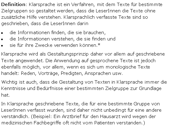 Textfeld: Definition: Klarsprache ist ein Verfahren, mit dem Texte für bestimmte Zielgruppen so gestaltet werden, dass die LeserInnen die Texte ohne zusätzliche Hilfe verstehen. Klarsprachlich verfasste Texte sind so geschrieben, dass die LeserInnen darindie Informationen finden, die sie brauchen,die Informationen verstehen, die sie finden undsie für ihre Zwecke verwenden können.* Klarsprache wird als Gestaltungsprinzip daher vor allem auf geschriebene Texte angewendet. Die Anwendung auf gesprochene Texte ist jedoch ebenfalls möglich, vor allem, wenn es sich um monologische Texte handelt: Reden, Vorträge, Predigten, Ansprachen usw.  Wichtig ist auch, dass die Gestaltung von Texten in Klarsprache immer die Kenntnisse und Bedürfnisse einer bestimmten Zielgruppe zur Grundlage hat. In Klarsprache geschriebene Texte, die für eine bestimmte Gruppe von LeserInnen verfasst wurden, sind daher nicht unbedingt für eine andere verständlich. (Beispiel: Ein Arztbrief für den Hausarzt wird wegen der medizinischen Fachbegriffe oft nicht vom Patienten verstanden.) 