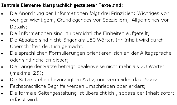 Textfeld: Zentrale Elemente klarsprachlich gestalteter Texte sind:Die Anordnung der Informationen folgt drei Prinzipien: Wichtiges vor weniger Wichtigem, Grundlegendes vor Speziellem,  Allgemeines vor Details; Die Informationen sind in übersichtliche Einheiten aufgeteilt;Die Absätze sind nicht länger als 150 Wörter. Ihr Inhalt wird durch Überschriften deutlich gemacht.Die sprachlichen Formulierungen orientieren sich an der Alltagsprache oder sind nahe an dieser;Die Länge der Sätze beträgt idealerweise nicht mehr als 20 Wörter (maximal 25);Die Sätze stehen bevorzugt im Aktiv, und vermeiden das Passiv; Fachsprachliche Begriffe werden umschrieben oder erklärt;Die formale Seitengestaltung ist übersichtlich , sodass der Inhalt sofort erfasst wird. 