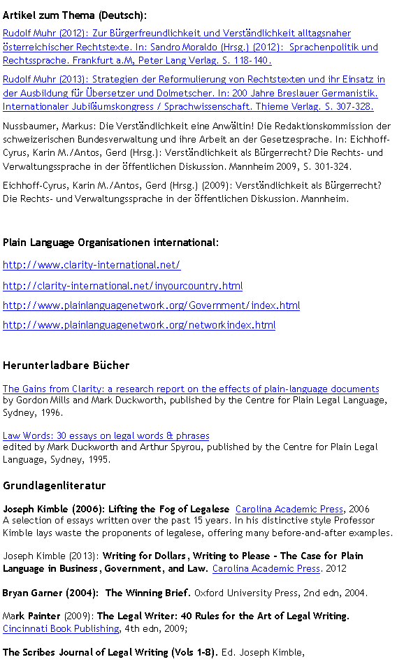 Textfeld: Artikel zum Thema (Deutsch):Rudolf Muhr (2012): Zur Bürgerfreundlichkeit und Verständlichkeit alltagsnaher österreichischer Rechtstexte. In: Sandro Moraldo (Hrsg.) (2012):  Sprachenpolitik und Rechtssprache. Frankfurt a.M, Peter Lang Verlag. S. 118-140.Rudolf Muhr (2013): Strategien der Reformulierung von Rechtstexten und ihr Einsatz in der Ausbildung für Übersetzer und Dolmetscher. In: 200 Jahre Breslauer Germanistik. Internationaler Jubiläumskongress / Sprachwissenschaft. Thieme Verlag. S. 307-328.Nussbaumer, Markus: Die Verständlichkeit eine Anwältin! Die Redaktionskommission der schweizerischen Bundesverwaltung und ihre Arbeit an der Gesetzesprache. In: Eichhoff-Cyrus, Karin M./Antos, Gerd (Hrsg.): Verständlichkeit als Bürgerrecht? Die Rechts- und Verwaltungssprache in der öffentlichen Diskussion. Mannheim 2009, S. 301-324.Eichhoff-Cyrus, Karin M./Antos, Gerd (Hrsg.) (2009): Verständlichkeit als Bürgerrecht? Die Rechts- und Verwaltungssprache in der öffentlichen Diskussion. Mannheim. Plain Language Organisationen international: http://www.clarity-international.net/http://clarity-international.net/inyourcountry.htmlhttp://www.plainlanguagenetwork.org/Government/index.htmlhttp://www.plainlanguagenetwork.org/networkindex.htmlHerunterladbare BücherThe Gains from Clarity: a research report on the effects of plain-language documents
by Gordon Mills and Mark Duckworth, published by the Centre for Plain Legal Language, Sydney, 1996.Law Words: 30 essays on legal words & phrases
edited by Mark Duckworth and Arthur Spyrou, published by the Centre for Plain Legal Language, Sydney, 1995.GrundlagenliteraturJoseph Kimble (2006): Lifting the Fog of Legalese  Carolina Academic Press, 2006
A selection of essays written over the past 15 years. In his distinctive style Professor Kimble lays waste the proponents of legalese, offering many before-and-after examples.Joseph Kimble (2013): Writing for Dollars, Writing to Please - The Case for Plain Language in Business, Government, and Law. Carolina Academic Press. 2012Bryan Garner (2004):  The Winning Brief. Oxford University Press, 2nd edn, 2004.Mark Painter (2009): The Legal Writer: 40 Rules for the Art of Legal Writing. Cincinnati Book Publishing, 4th edn, 2009;The Scribes Journal of Legal Writing (Vols 1-8). Ed. Joseph Kimble, 