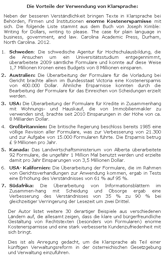 Textfeld: Die Vorteile der Verwendung von Klarsprache: Neben der besseren Verständlichkeit bringen Texte in Klarsprache bei Behörden, Firmen und Institutionen enorme Kostenersparnisse mit sich. Die folgende Liste stammt aus dem Buch von Joseph Kimble: Writing for Dollars, writing to please. The case for plain language in business, government, and law. Carolina Academic Press, Durham, North Carolina. 2012. Schweden: Die schwedische Agentur für Hochschulausbildung, die die Ansuchen um ein Universitätsstudium entgegennimmt, überarbeitete 2009 sämtliche Formulare und konnte auf diese Weise 1,7 Millionen Kronen eines Budgets von 8 Millionen einsparen. Australien: Die Überarbeitung der Formulare für die Vorladung bei Gericht brachte allein im Bundesstaat Victoria eine Kostenersparnis von 400.000 Dollar. Ähnliche Ersparnisse konnten durch die Bearbeitung der Formulare für das Einreichen von Scheidungen erzielt werden. USA: Die Überarbeitung der Formulare für Kredite in Zusammenhang mit Wohnungs- und Hauskauf, die von Immobilienmakler zu verwenden sind, brachte seit 2010 Einsparungen in der Höhe von ca. 8 Milliarden Dollar.Großbritannien: Die britische Regierung beschloss bereits 1985 eine völlige Revision aller Formulare, was zur Verbesserung von 21.300 und zur Aufgabe von 15.000 Formularen führte. Die Ersparnis betrug £ 9 Millionen pro Jahr.Kanada: Das Landwirtschaftsministerium von Alberta überarbeitete 92 Formulare, die ungefähr 1 Million Mal benutzt werden und erzielte damit pro Jahr Einsparungen von 3,5 Millionen Dollar. USA- Kalifornien: Die Überarbeitung der Formulare, die im Rahmen von Gerichtsverhandlungen zur Anwendung kommen, ergab in Tests eine Erhöhung des Verständnisses von 61 % auf 95 %.Südafrika: Die Überarbeitung von Informationsblättern im Zusammenhang mit Scheidung und Obsorge ergab eine Verbesserung des Verständnisses von 35 % zu 90 % bei gleichzeitiger Verringerung der Lesezeit um zwei Drittel.Der Autor listet weitere 30 derartiger Beispiele aus verschiedenen Ländern auf, die allesamt zeigen, dass die klare und bürgerfreundliche Gestaltung von Rechtstexten (besonders von Formularen) enorme Kostenersparnisse und eine stark verbesserte Kundenzufriedenheit mit sich bringt.Dies ist als Anregung gedacht, um die Klarsprache als Teil einer künftigen Verwaltungsreform in der österreichischen Gesetzgebung und Verwaltung einzuführen.