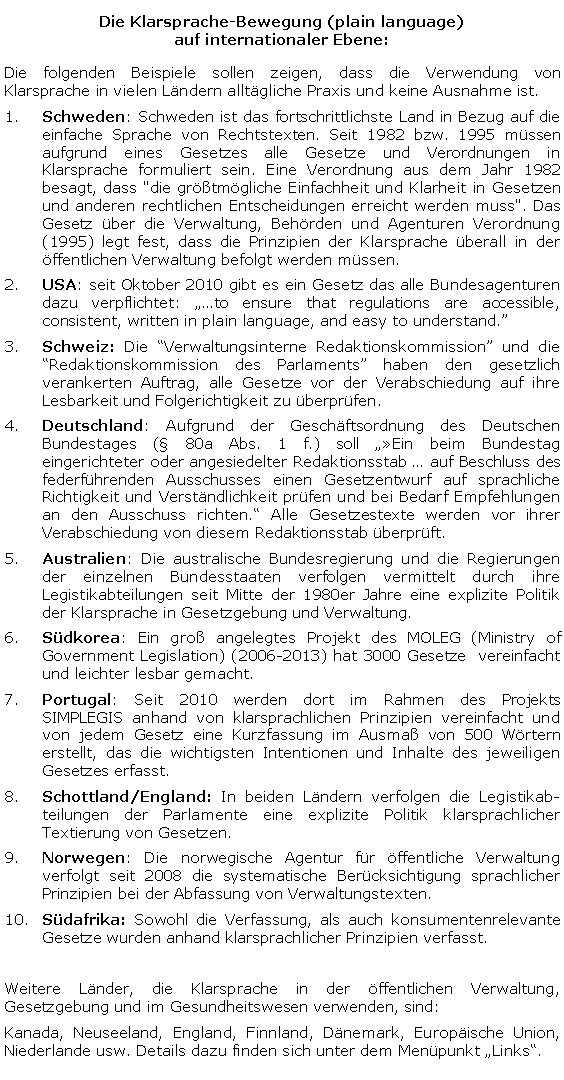 Textfeld: Die Klarsprache-Bewegung (plain language) 
auf internationaler Ebene:Die folgenden Beispiele sollen zeigen, dass die Verwendung von Klarsprache in vielen Ländern alltägliche Praxis und keine Ausnahme ist. Schweden: Schweden ist das fortschrittlichste Land in Bezug auf die einfache Sprache von Rechtstexten. Seit 1982 bzw. 1995 müssen aufgrund eines Gesetzes alle Gesetze und Verordnungen in Klarsprache formuliert sein. Eine Verordnung aus dem Jahr 1982 besagt, dass "die größtmögliche Einfachheit und Klarheit in Gesetzen und anderen rechtlichen Entscheidungen erreicht werden muss". Das Gesetz über die Verwaltung, Behörden und Agenturen Verordnung (1995) legt fest, dass die Prinzipien der Klarsprache überall in der öffentlichen Verwaltung befolgt werden müssen. USA: seit Oktober 2010 gibt es ein Gesetz das alle Bundesagenturen dazu verpflichtet: to ensure that regulations are accessible, consistent, written in plain language, and easy to understand. Schweiz: Die Verwaltungsinterne Redaktionskommission und die Redaktionskommission des Parlaments haben den gesetzlich verankerten Auftrag, alle Gesetze vor der Verabschiedung auf ihre Lesbarkeit und Folgerichtigkeit zu überprüfen.Deutschland: Aufgrund der Geschäftsordnung des Deutschen Bundestages ( 80a Abs. 1 f.) soll Ein beim Bundestag eingerichteter oder angesiedelter Redaktionsstab  auf Beschluss des federführenden Ausschusses einen Gesetzentwurf auf sprachliche Richtigkeit und Verständlichkeit prüfen und bei Bedarf Empfehlungen an den Ausschuss richten. Alle Gesetzestexte werden vor ihrer Verabschiedung von diesem Redaktionsstab überprüft. Australien: Die australische Bundesregierung und die Regierungen der einzelnen Bundesstaaten verfolgen vermittelt durch ihre Legistikabteilungen seit Mitte der 1980er Jahre eine explizite Politik der Klarsprache in Gesetzgebung und Verwaltung.Südkorea: Ein groß angelegtes Projekt des MOLEG (Ministry of Government Legislation) (2006-2013) hat 3000 Gesetze  vereinfacht und leichter lesbar gemacht.Portugal: Seit 2010 werden dort im Rahmen des Projekts SIMPLEGIS anhand von klarsprachlichen Prinzipien vereinfacht und von jedem Gesetz eine Kurzfassung im Ausmaß von 500 Wörtern erstellt, das die wichtigsten Intentionen und Inhalte des jeweiligen Gesetzes erfasst.Schottland/England: In beiden Ländern verfolgen die Legistikab-teilungen der Parlamente eine explizite Politik klarsprachlicher Textierung von Gesetzen.Norwegen: Die norwegische Agentur für öffentliche Verwaltung verfolgt seit 2008 die systematische Berücksichtigung sprachlicher Prinzipien bei der Abfassung von Verwaltungstexten.Südafrika: Sowohl die Verfassung, als auch konsumentenrelevante Gesetze wurden anhand klarsprachlicher Prinzipien verfasst.Weitere Länder, die Klarsprache in der öffentlichen Verwaltung, Gesetzgebung und im Gesundheitswesen verwenden, sind: Kanada, Neuseeland, England, Finnland, Dänemark, Europäische Union, Niederlande usw. Details dazu finden sich unter dem Menüpunkt Links.