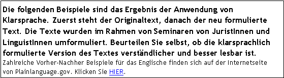 Textfeld: Die folgenden Beispiele sind das Ergebnis der Anwendung von Klarsprache. Zuerst steht der Originaltext, danach der neu formulierte Text. Die Texte wurden im Rahmen von Seminaren von JuristInnen und LinguistInnen umformuliert. Beurteilen Sie selbst, ob die klarsprachlich formulierte Version des Textes verständlicher und besser lesbar ist. Zahlreiche Vorher-Nachher Beispiele für das Englische finden sich auf der Internetseite  von Plainlanguage.gov. Klicken Sie HIER. 