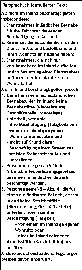 Textfeld: Klarsprachlich formulierter Text:Als nicht im Inland beschäftigt gelten insbesondere: Dienstnehmer inländischer Betriebe für die Zeit ihrer dauernden Beschäftigung im Ausland;Reisende, die ausschließlich für den Dienst im Ausland bestellt sind und ihren Wohnsitz im Ausland haben;Dienstnehmer, die sich nur vorübergehend im Inland aufhalten und in Begleitung eines Dienstgebers befinden, der im Inland keinen Wohnsitz hat.Als im Inland beschäftigt gelten jedoch:Dienstnehmer eines ausländischen Betriebes, der im Inland keine Betriebsstätte (Niederlassung, Geschäftsstelle, Niederlage) unterhält, wenn sie - ihre Beschäftigung (Tätigkeit) von einem im Inland gelegenen Wohnsitz aus ausüben und - nicht auf Grund dieser Beschäftigung einem System der sozialen Sicherheit im Ausland unterliegen.Personen, die gemäß  16 des Arbeitskräfteüberlassungsgesetzes bei einem inländischen Betrieb beschäftigt werden.Personen gemäß  4 Abs. 4, die für einen ausländischen Betrieb, der im Inland keine Betriebsstätte (Niederlassung, Geschäftsstelle) unterhält, wenn sie ihre Beschäftigung (Tätigkeit)- von einem im Inland gelegenen Wohnsitz oder - einer im Inland gelegenenArbeitsstätte (Kanzlei, Büro) aus ausüben.Andere zwischenstaatliche Regelungen bleiben davon unberührt.  