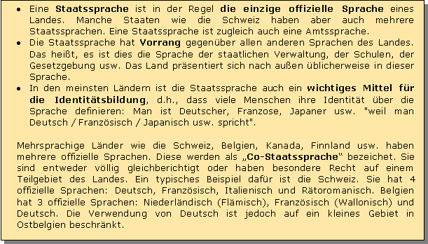 Textfeld: Eine Staatssprache ist in der Regel die einzige offizielle Sprache eines Landes. Manche Staaten wie die Schweiz haben aber auch mehrere Staatssprachen. Eine Staatssprache ist zugleich auch eine Amtssprache. 
Die Staatssprache hat Vorrang gegenber allen anderen Sprachen des Landes. Das heit, es ist dies die Sprache der staatlichen Verwaltung, der Schulen, der Gesetzgebung usw. Das Land prsentiert sich nach auen blicherweise in dieser Sprache. 
In den meinsten Lndern ist die Staatssprache auch ein wichtiges Mittel fr die Identittsbildung, d.h., dass viele Menschen ihre Identitt ber die Sprache definieren: Man ist Deutscher, Franzose, Japaner usw. "weil man Deutsch / Franzsisch / Japanisch usw. spricht".

Mehrsprachige Lnder wie die Schweiz, Belgien, Kanada, Finnland usw. haben mehrere offizielle Sprachen. Diese werden als Co-Staatssprache bezeichet. Sie sind entweder vllig gleichberichtigt oder haben besondere Recht auf einem Teilgebiet des Landes. Ein typisches Beispiel dafr ist die Schweiz. Sie hat 4 offizielle Sprachen: Deutsch, Franzsisch, Italienisch und Rtoromanisch. Belgien hat 3 offizielle Sprachen: Niederlndisch (Flmisch), Franzsisch (Wallonisch) und Deutsch. Die Verwendung von Deutsch ist jedoch auf ein kleines Gebiet in Ostbelgien beschrnkt.