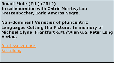 Textfeld: Rudolf Muhr (Ed.) (2012)
In collaboration with Catrin Norrby, Leo Kretzenbacher, Carla Amors Negre.

Non-dominant Varieties of pluricentric Languages Getting the Picture. In memory of Michael Clyne. Frankfurt a.M./Wien u.a. Peter Lang Verlag.
Inhaltsverzeichnis
Bestellung 