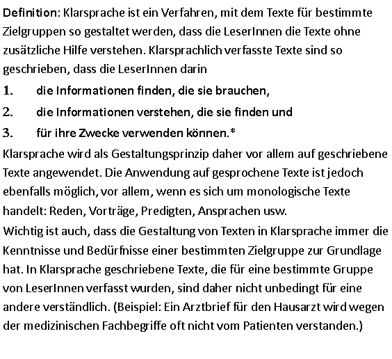 Textfeld: Definition: Klarsprache ist ein Verfahren, mit dem Texte für bestimmte Zielgruppen so gestaltet werden, dass die LeserInnen die Texte ohne zusätzliche Hilfe verstehen. Klarsprachlich verfasste Texte sind so geschrieben, dass die LeserInnen darindie Informationen finden, die sie brauchen,die Informationen verstehen, die sie finden undfür ihre Zwecke verwenden können.* Klarsprache wird als Gestaltungsprinzip daher vor allem auf geschriebene Texte angewendet. Die Anwendung auf gesprochene Texte ist jedoch ebenfalls möglich, vor allem, wenn es sich um monologische Texte handelt: Reden, Vorträge, Predigten, Ansprachen usw.  Wichtig ist auch, dass die Gestaltung von Texten in Klarsprache immer die Kenntnisse und Bedürfnisse einer bestimmten Zielgruppe zur Grundlage hat. In Klarsprache geschriebene Texte, die für eine bestimmte Gruppe von LeserInnen verfasst wurden, sind daher nicht unbedingt für eine andere verständlich. (Beispiel: Ein Arztbrief für den Hausarzt wird wegen der medizinischen Fachbegriffe oft nicht vom Patienten verstanden.) 