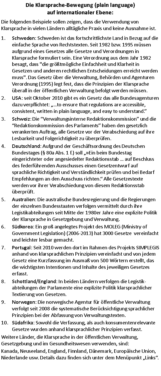 Textfeld: Die Klarsprache-Bewegung (plain language) 
auf internationaler Ebene:Die folgenden Beispiele sollen zeigen, dass die Verwendung von Klarsprache in vielen Ländern alltägliche Praxis und keine Ausnahme ist. Schweden: Schweden ist das fortschrittlichste Land in Bezug auf die einfache Sprache von Rechtstexten. Seit 1982 bzw. 1995 müssen aufgrund eines Gesetzes alle Gesetze und Verordnungen in Klarsprache formuliert sein. Eine Verordnung aus dem Jahr 1982 besagt, dass "die größtmögliche Einfachheit und Klarheit in Gesetzen und anderen rechtlichen Entscheidungen erreicht werden muss". Das Gesetz über die Verwaltung, Behörden und Agenturen Verordnung (1995) legt fest, dass die Prinzipien der Klarsprache überall in der öffentlichen Verwaltung befolgt werden müssen. USA: seit Oktober 2010 gibt es ein Gesetz das alle Bundesagenturen dazu verpflichtet: to ensure that regulations are accessible, consistent, written in plain language, and easy to understand. Schweiz: Die Verwaltungsinterne Redaktionskommission und die Redaktionskommission des Parlaments haben den gesetzlich verankerten Auftrag, alle Gesetze vor der Verabschiedung auf ihre Lesbarkeit und Folgerichtigkeit zu überprüfen.Deutschland: Aufgrund der Geschäftsordnung des Deutschen Bundestages ( 80a Abs. 1 f.) soll Ein beim Bundestag eingerichteter oder angesiedelter Redaktionsstab  auf Beschluss des federführenden Ausschusses einen Gesetzentwurf auf sprachliche Richtigkeit und Verständlichkeit prüfen und bei Bedarf Empfehlungen an den Ausschuss richten. Alle Gesetzestexte werden vor ihrer Verabschiedung von diesem Redaktionsstab überprüft. Australien: Die australische Bundesregierung und die Regierungen der einzelnen Bundesstaaten verfolgen vermittelt durch ihre Legistikabteilungen seit Mitte der 1980er Jahre eine explizite Politik der Klarsprache in Gesetzgebung und Verwaltung.Südkorea: Ein groß angelegtes Projekt des MOLEG (Ministry of Government Legislation) (2006-2013) hat 3000 Gesetze  vereinfacht und leichter lesbar gemacht.Portugal: Seit 2010 werden dort im Rahmen des Projekts SIMPLEGIS anhand von klarsprachlichen Prinzipien vereinfacht und von jedem Gesetz eine Kurzfassung im Ausmaß von 500 Wörtern erstellt, das die wichtigsten Intentionen und Inhalte des jeweiligen Gesetzes erfasst.Schottland/England: In beiden Ländern verfolgen die Legistikabteilungen der Parlamente eine explizite Politik klarsprachlicher Textierung von Gesetzen.Norwegen: Die norwegische Agentur für öffentliche Verwaltung verfolgt seit 2008 die systematische Berücksichtigung sprachlicher Prinzipien bei der Abfassung von Verwaltungstexten.Südafrika: Sowohl die Verfassung, als auch konsumentenrelevante Gesetze wurden anhand klarsprachlicher Prinzipien verfasst.Weitere Länder, die Klarsprache in der öffentlichen Verwaltung, Gesetzgebung und im Gesundheitswesen verwenden, sind: Kanada, Neuseeland, England, Finnland, Dänemark, Europäische Union, Niederlande usw. Details dazu finden sich unter dem Menüpunkt Links.