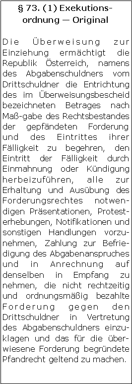 Textfeld:  73. (1) Exekutionsordnung  OriginalDie Überweisung zur Einziehung ermächtigt die Republik Österreich, namens des Abgabenschuldners vom Drittschuldner die Entrichtung des im Überweisungsbescheid bezeichneten Betrages nach Maß-gabe des Rechtsbestandes der gepfändeten Forderung und des Eintrittes ihrer Fälligkeit zu begehren, den Eintritt der Fälligkeit durch Einmahnung oder Kündigung herbeizuführen, alle zur Erhaltung und Ausübung des Forderungsrechtes notwendigen Präsentationen, Protesterhebungen, Notifikationen und sonstigen Handlungen vorzunehmen, Zahlung zur Befriedigung des Abgabenanspruches und in Anrechnung auf denselben in Empfang zu nehmen, die nicht rechtzeitig und ordnungsmäßig bezahlte Forderung gegen den Drittschuldner in Vertretung des Abgabenschuldners einzuklagen und das für die überwiesene Forderung begründete Pfandrecht geltend zu machen. 