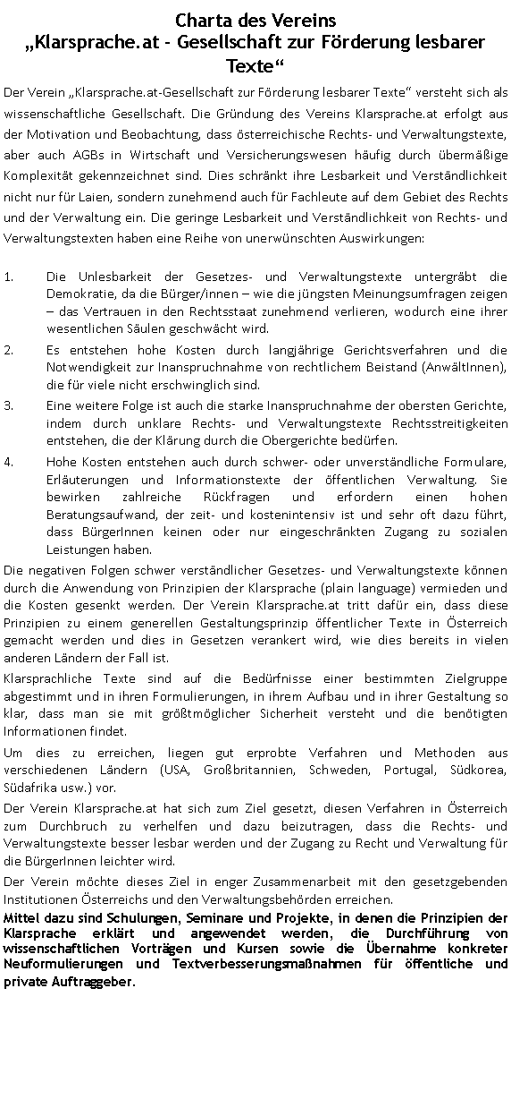 Textfeld: Charta des Vereins
Klarsprache.at - Gesellschaft zur Förderung lesbarer TexteDer Verein Klarsprache.at-Gesellschaft zur Förderung lesbarer Texte versteht sich als wissenschaftliche Gesellschaft. Die Gründung des Vereins Klarsprache.at erfolgt aus der Motivation und Beobachtung, dass österreichische Rechts- und Verwaltungstexte, aber auch AGBs in Wirtschaft und Versicherungswesen häufig durch übermäßige Komplexität gekennzeichnet sind. Dies schränkt ihre Lesbarkeit und Verständlichkeit nicht nur für Laien, sondern zunehmend auch für Fachleute auf dem Gebiet des Rechts und der Verwaltung ein. Die geringe Lesbarkeit und Verständlichkeit von Rechts- und Verwaltungstexten haben eine Reihe von unerwünschten Auswirkungen: Die Unlesbarkeit der Gesetzes- und Verwaltungstexte untergräbt die Demokratie, da die Bürger/innen  wie die jüngsten Meinungsumfragen zeigen  das Vertrauen in den Rechtsstaat zunehmend verlieren, wodurch eine ihrer wesentlichen Säulen geschwächt wird.Es entstehen hohe Kosten durch langjährige Gerichtsverfahren und die Notwendigkeit zur Inanspruchnahme von rechtlichem Beistand (AnwältInnen), die für viele nicht erschwinglich sind.Eine weitere Folge ist auch die starke Inanspruchnahme der obersten Gerichte, indem durch unklare Rechts- und Verwaltungstexte Rechtsstreitigkeiten entstehen, die der Klärung durch die Obergerichte bedürfen. Hohe Kosten entstehen auch durch schwer- oder unverständliche Formulare, Erläuterungen und Informationstexte der öffentlichen Verwaltung. Sie bewirken zahlreiche Rückfragen und erfordern einen hohen Beratungsaufwand, der zeit- und kostenintensiv ist und sehr oft dazu führt, dass BürgerInnen keinen oder nur eingeschränkten Zugang zu sozialen Leistungen haben.Die negativen Folgen schwer verständlicher Gesetzes- und Verwaltungstexte können durch die Anwendung von Prinzipien der Klarsprache (plain language) vermieden und die Kosten gesenkt werden. Der Verein Klarsprache.at tritt dafür ein, dass diese Prinzipien zu einem generellen Gestaltungsprinzip öffentlicher Texte in Österreich gemacht werden und dies in Gesetzen verankert wird, wie dies bereits in vielen anderen Ländern der Fall ist. Klarsprachliche Texte sind auf die Bedürfnisse einer bestimmten Zielgruppe abgestimmt und in ihren Formulierungen, in ihrem Aufbau und in ihrer Gestaltung so klar, dass man sie mit größtmöglicher Sicherheit versteht und die benötigten Informationen findet.Um dies zu erreichen, liegen gut erprobte Verfahren und Methoden aus verschiedenen Ländern (USA, Großbritannien, Schweden, Portugal, Südkorea, Südafrika usw.) vor. Der Verein Klarsprache.at hat sich zum Ziel gesetzt, diesen Verfahren in Österreich zum Durchbruch zu verhelfen und dazu beizutragen, dass die Rechts- und Verwaltungstexte besser lesbar werden und der Zugang zu Recht und Verwaltung für die BürgerInnen leichter wird.Der Verein möchte dieses Ziel in enger Zusammenarbeit mit den gesetzgebenden Institutionen Österreichs und den Verwaltungsbehörden erreichen.Mittel dazu sind Schulungen, Seminare und Projekte, in denen die Prinzipien der Klarsprache erklärt und angewendet werden, die Durchführung von wissenschaftlichen Vorträgen und Kursen sowie die Übernahme konkreter Neuformulierungen und Textverbesserungsmaßnahmen für öffentliche und private Auftraggeber. 