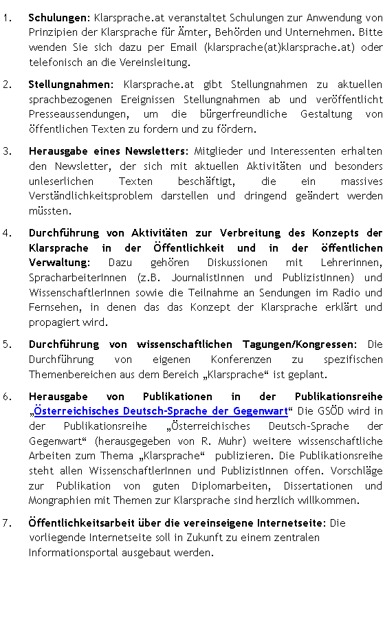 Textfeld: Schulungen: Klarsprache.at veranstaltet Schulungen zur Anwendung von Prinzipien der Klarsprache für Ämter, Behörden und Unternehmen. Bitte wenden Sie sich dazu per Email (klarsprache(at)klarsprache.at) oder telefonisch an die Vereinsleitung. Stellungnahmen: Klarsprache.at gibt Stellungnahmen zu aktuellen sprachbezogenen Ereignissen Stellungnahmen ab und veröffentlicht Presseaussendungen, um die bürgerfreundliche Gestaltung von  öffentlichen Texten zu fordern und zu fördern. Herausgabe eines Newsletters: Mitglieder und Interessenten erhalten den Newsletter, der sich mit aktuellen Aktivitäten und besonders unleserlichen Texten beschäftigt, die ein massives Verständlichkeitsproblem darstellen und dringend geändert werden müssten. Durchführung von Aktivitäten zur Verbreitung des Konzepts der Klarsprache in der Öffentlichkeit und in der öffentlichen  Verwaltung: Dazu gehören Diskussionen mit Lehrerinnen, SpracharbeiterInnen (z.B. JournalistInnen und PublizistInnen) und WissenschaftlerInnen sowie die Teilnahme an Sendungen im Radio und Fernsehen, in denen das das Konzept der Klarsprache erklärt und propagiert wird.Durchführung von wissenschaftlichen Tagungen/Kongressen: Die Durchführung von eigenen Konferenzen zu spezifischen Themenbereichen aus dem Bereich Klarsprache ist geplant.  Herausgabe von Publikationen in der Publikationsreihe Österreichisches Deutsch-Sprache der Gegenwart Die GSÖD wird in der Publikationsreihe Österreichisches Deutsch-Sprache der Gegenwart (herausgegeben von R. Muhr) weitere wissenschaftliche Arbeiten zum Thema Klarsprache  publizieren. Die Publikationsreihe steht allen WissenschaftlerInnen und PublizistInnen offen. Vorschläge zur Publikation von guten Diplomarbeiten, Dissertationen und Mongraphien mit Themen zur Klarsprache sind herzlich willkommen.Öffentlichkeitsarbeit über die vereinseigene Internetseite: Die vorliegende Internetseite soll in Zukunft zu einem zentralen Informationsportal ausgebaut werden. 