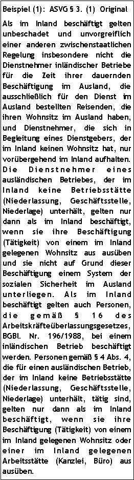 Textfeld: Beispiel (1):  ASVG  3. (1)  OriginalAls im Inland beschäftigt gelten unbeschadet und unvorgreiflich einer anderen zwischenstaatlichen Regelung insbesondere nicht die Dienstnehmer inländischer Betriebe für die Zeit ihrer dauernden Beschäftigung im Ausland, die ausschließlich für den Dienst im Ausland bestellten Reisenden, die ihren Wohnsitz im Ausland haben, und Dienstnehmer, die sich in Begleitung eines Dienstgebers, der im Inland keinen Wohnsitz hat, nur vorübergehend im Inland aufhalten. Die Dienstnehmer eines ausländischen Betriebes, der im Inland keine Betriebsstätte (Niederlassung, Geschäftsstelle, Niederlage) unterhält, gelten nur dann als im Inland beschäftigt, wenn sie ihre Beschäftigung (Tätigkeit) von einem im Inland gelegenen Wohnsitz aus ausüben und sie nicht auf Grund dieser Beschäftigung einem System der sozialen Sicherheit im Ausland unterliegen. Als im Inland beschäftigt gelten auch Personen, die gemäß  16 des Arbeitskräfteüberlassungsgesetzes, BGBl. Nr. 196/1988, bei einem inländischen Betrieb beschäftigt werden. Personen gemäß  4 Abs. 4, die für einen ausländischen Betrieb, der im Inland keine Betriebsstätte (Niederlassung, Geschäftsstelle, Niederlage) unterhält, tätig sind, gelten nur dann als im Inland beschäftigt, wenn sie ihre Beschäftigung (Tätigkeit) von einem im Inland gelegenen Wohnsitz oder einer im Inland gelegenen Arbeitsstätte (Kanzlei, Büro) aus ausüben.