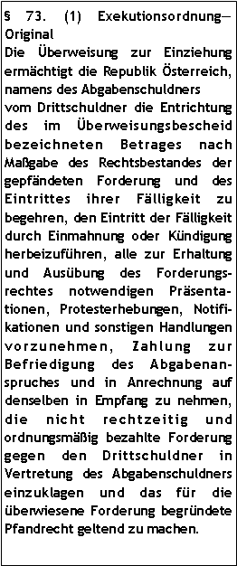 Textfeld:  73. (1) ExekutionsordnungOriginalDie Überweisung zur Einziehung ermächtigt die Republik Österreich, namens des Abgabenschuldners vom Drittschuldner die Entrichtung des im Überweisungsbescheid bezeichneten Betrages nach Maßgabe des Rechtsbestandes der gepfändeten Forderung und des Eintrittes ihrer Fälligkeit zu begehren, den Eintritt der Fälligkeit durch Einmahnung oder Kündigung herbeizuführen, alle zur Erhaltung und Ausübung des Forderungsrechtes notwendigen Präsentationen, Protesterhebungen, Notifikationen und sonstigen Handlungen vorzunehmen, Zahlung zur Befriedigung des Abgabenanspruches und in Anrechnung auf denselben in Empfang zu nehmen, die nicht rechtzeitig und ordnungsmäßig bezahlte Forderung gegen den Drittschuldner in Vertretung des Abgabenschuldners einzuklagen und das für die überwiesene Forderung begründete Pfandrecht geltend zu machen. 