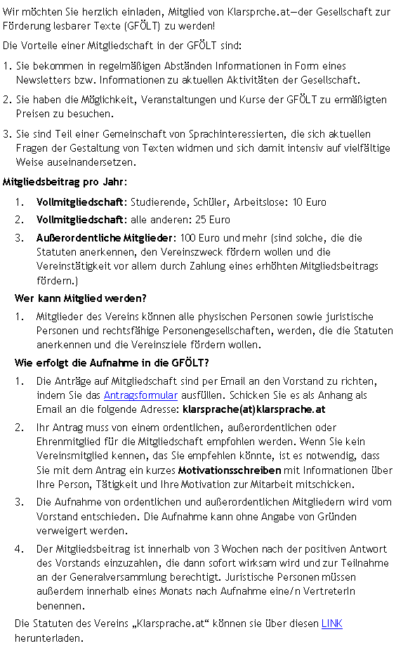 Textfeld: Wir möchten Sie herzlich einladen, Mitglied von Klarsprche.atder Gesellschaft zur Förderung lesbarer Texte (GFÖLT) zu werden!Die Vorteile einer Mitgliedschaft in der GFÖLT sind:Sie bekommen in regelmäßigen Abständen Informationen in Form eines Newsletters bzw. Informationen zu aktuellen Aktivitäten der Gesellschaft.Sie haben die Möglichkeit, Veranstaltungen und Kurse der GFÖLT zu ermäßigten Preisen zu besuchen.Sie sind Teil einer Gemeinschaft von Sprachinteressierten, die sich aktuellen Fragen der Gestaltung von Texten widmen und sich damit intensiv auf vielfältige Weise auseinandersetzen.Mitgliedsbeitrag pro Jahr:Vollmitgliedschaft: Studierende, Schüler, Arbeitslose: 10 EuroVollmitgliedschaft: alle anderen: 25 Euro Außerordentliche Mitglieder: 100 Euro und mehr (sind solche, die die Statuten anerkennen, den Vereinszweck fördern wollen und die Vereinstätigkeit vor allem durch Zahlung eines erhöhten Mitgliedsbeitrags fördern.)Wer kann Mitglied werden?Mitglieder des Vereins können alle physischen Personen sowie juristische Personen und rechtsfähige Personengesellschaften, werden, die die Statuten anerkennen und die Vereinsziele fördern wollen. Wie erfolgt die Aufnahme in die GFÖLT?Die Anträge auf Mitgliedschaft sind per Email an den Vorstand zu richten, indem Sie das Antragsformular ausfüllen. Schicken Sie es als Anhang als Email an die folgende Adresse: klarsprache(at)klarsprache.at Ihr Antrag muss von einem ordentlichen, außerordentlichen oder Ehrenmitglied für die Mitgliedschaft empfohlen werden. Wenn Sie kein Vereinsmitglied kennen, das Sie empfehlen könnte, ist es notwendig, dass Sie mit dem Antrag ein kurzes Motivationsschreiben mit Informationen über Ihre Person, Tätigkeit und Ihre Motivation zur Mitarbeit mitschicken.Die Aufnahme von ordentlichen und außerordentlichen Mitgliedern wird vom  Vorstand entschieden. Die Aufnahme kann ohne Angabe von Gründen verweigert werden.Der Mitgliedsbeitrag ist innerhalb von 3 Wochen nach der positiven Antwort des Vorstands einzuzahlen, die dann sofort wirksam wird und zur Teilnahme an der Generalversammlung berechtigt. Juristische Personen müssen außerdem innerhalb eines Monats nach Aufnahme eine/n VertreterIn benennen.Die Statuten des Vereins Klarsprache.at können sie über diesen LINK herunterladen. 