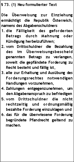 Textfeld:  73. (1) Neu formulierter TextDie Überweisung zur Einziehung ermächtigt die Republik Österreich, namens des Abgabenschuldners die Fälligkeit des geforderten Betrags durch Mahnung oder Kündigung herbeizuführen;vom Drittschuldner die Bezahlung des im Überweisungsbescheid genannten Betrags zu verlangen, soweit die gepfändete Forderung zu Recht besteht und fällig ist,alle zur Erhaltung und Ausübung des Forderungsrechtes notwendigen Handlungen vorzunehmen, Zahlungen entgegenzunehmen, um den Abgabenanspruch zu befriedigenvom Drittschuldner die nicht rechtzeitig und ordnungsmäßig bezahlte Forderung einzuklagen unddas für die überwiesene Forderung begründete Pfandrecht geltend zu machen. 