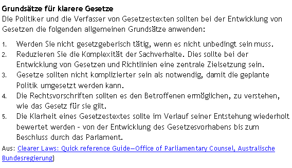 Textfeld: Grundsätze für klarere Gesetze 
Die Politiker und die Verfasser von Gesetzestexten sollten bei der Entwicklung von Gesetzen die folgenden allgemeinen Grundsätze anwenden: Werden Sie nicht gesetzgeberisch tätig, wenn es nicht unbedingt sein muss.Reduzieren Sie die Komplexität der Sachverhalte. Dies sollte bei der Entwicklung von Gesetzen und Richtlinien eine zentrale Zielsetzung sein.Gesetze sollten nicht komplizierter sein als notwendig, damit die geplante Politik umgesetzt werden kann. Die Rechtsvorschriften sollten es den Betroffenen ermöglichen, zu verstehen, wie das Gesetz für sie gilt. Die Klarheit eines Gesetzestextes sollte im Verlauf seiner Entstehung wiederholt bewertet werden - von der Entwicklung des Gesetzesvorhabens bis zum Beschluss durch das Parlament. Aus: Clearer Laws: Quick reference GuideOffice of Parliamentary Counsel, Australische Bundesregierung) 